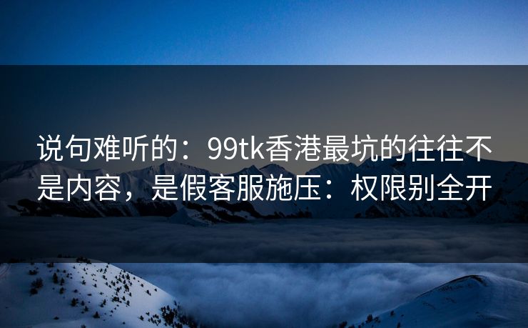 说句难听的：99tk香港最坑的往往不是内容，是假客服施压：权限别全开