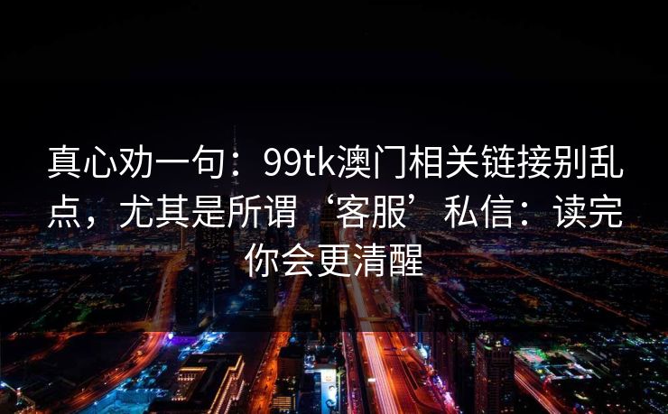 真心劝一句：99tk澳门相关链接别乱点，尤其是所谓‘客服’私信：读完你会更清醒