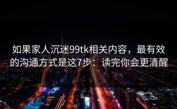 如果家人沉迷99tk相关内容，最有效的沟通方式是这7步：读完你会更清醒