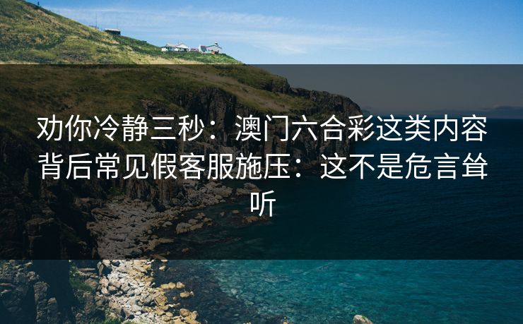 劝你冷静三秒：澳门六合彩这类内容背后常见假客服施压：这不是危言耸听