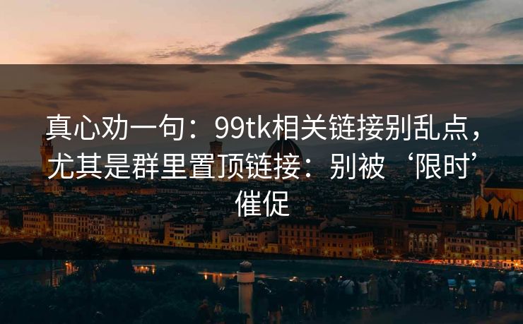 真心劝一句:99tk相关链接别乱点,尤其是群里置顶链接:别被‘限时’催促 真心劝一句:99tk相关链接别乱点,尤其是群里置顶链接:别被‘限时’催促