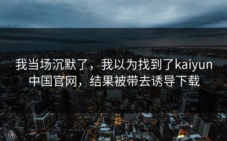 我当场沉默了，我以为找到了kaiyun中国官网，结果被带去诱导下载