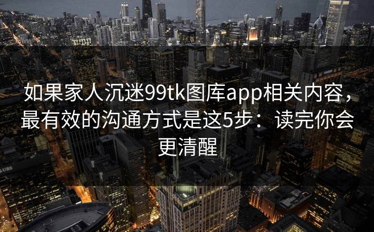 如果家人沉迷99tk图库app相关内容，最有效的沟通方式是这5步：读完你会更清醒