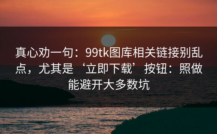 真心劝一句:99tk图库相关链接别乱点,尤其是‘立即下载’按钮:照做能避开大多数坑