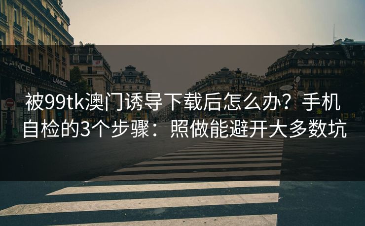 被99tk澳门诱导下载后怎么办？手机自检的3个步骤：照做能避开大多数坑