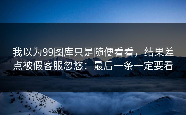 我以为99图库只是随便看看,结果差点被假客服忽悠:最后一条一定要看